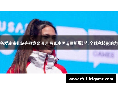 谷爱凌崇礼站夺冠意义深远 展现中国滑雪新崛起与全球竞技影响力