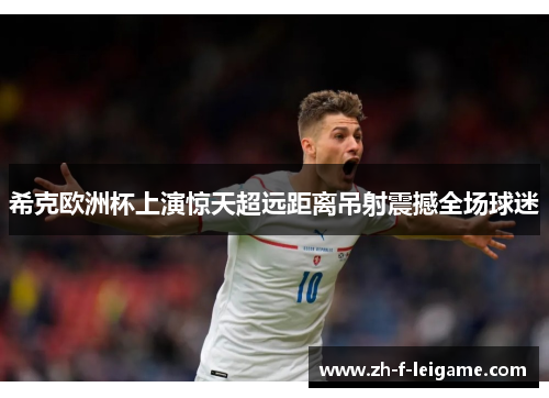 希克欧洲杯上演惊天超远距离吊射震撼全场球迷