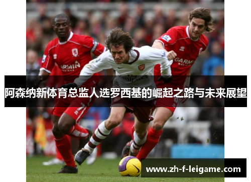 阿森纳新体育总监人选罗西基的崛起之路与未来展望
