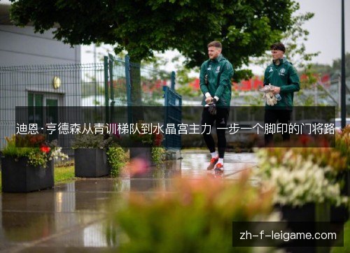 迪恩·亨德森从青训梯队到水晶宫主力 一步一个脚印的门将路 迪恩·亨德森从青训梯队到水晶宫主力 一步一个脚印的门将路