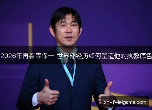 2026年再看森保一 世界杯经历如何塑造他的执教底色 2026年再看森保一 世界杯经历如何塑造他的执教底色